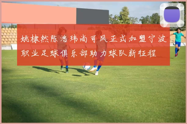 姚棣然陈浩玮尚可风正式加盟宁波职业足球俱乐部助力球队新征程