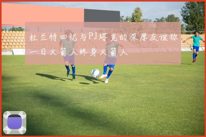 杜兰特回忆与PJ塔克的深厚友谊称一日火箭人终身火箭人