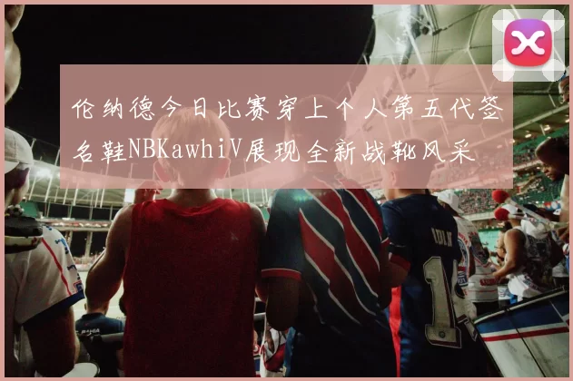 伦纳德今日比赛穿上个人第五代签名鞋NBKawhiV展现全新战靴风采