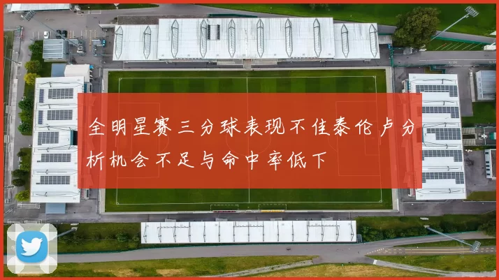 全明星赛三分球表现不佳泰伦卢分析机会不足与命中率低下