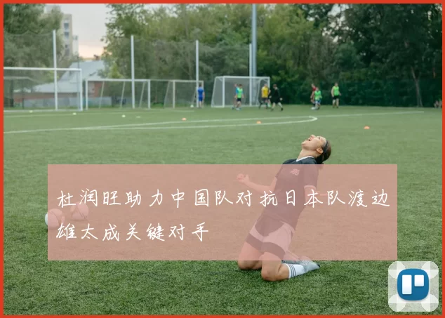 杜润旺助力中国队对抗日本队渡边雄太成关键对手