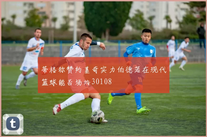 蒂格称赞约基奇实力伯德若在现代篮球能否场均30108