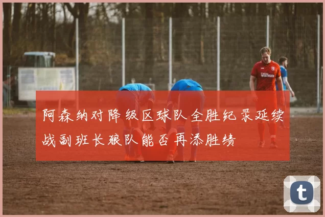 阿森纳对降级区球队全胜纪录延续战副班长狼队能否再添胜绩