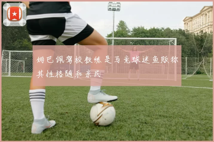 姆巴佩驾校教练是马竞球迷鱼贩称其性格随和亲民