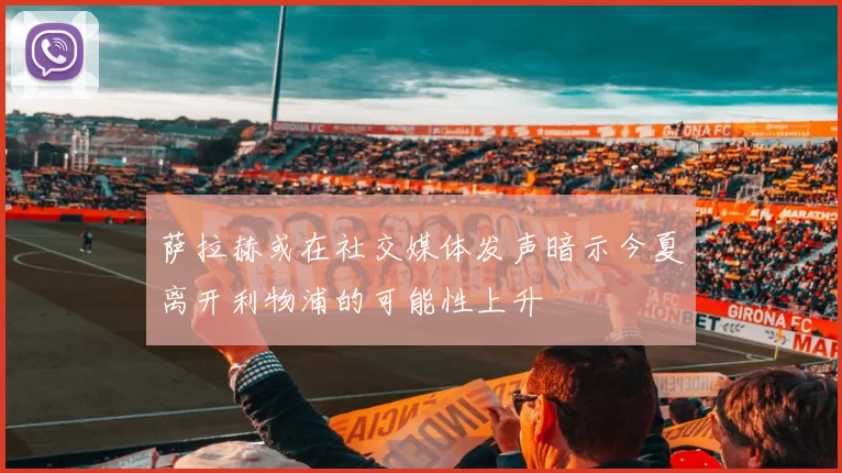 萨拉赫或在社交媒体发声暗示今夏离开利物浦的可能性上升