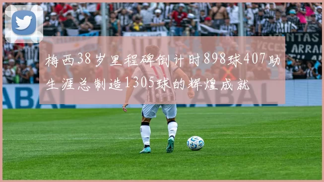 梅西38岁里程碑倒计时898球407助生涯总制造1305球的辉煌成就