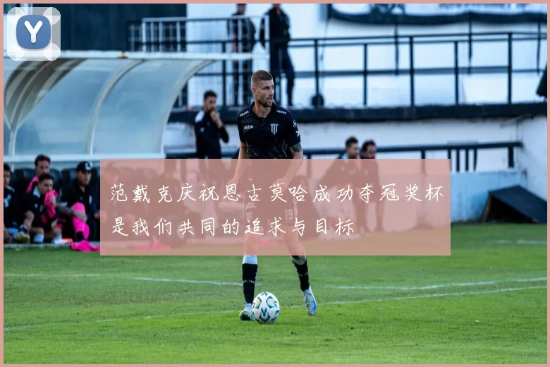 范戴克庆祝恩古莫哈成功夺冠奖杯是我们共同的追求与目标