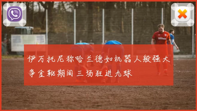 伊万托尼称哈兰德如机器人般强大争金靴期间三场狂进九球