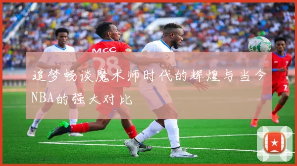 追梦畅谈魔术师时代的辉煌与当今NBA的强大对比