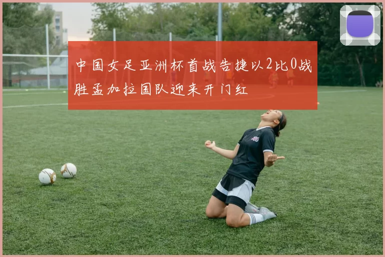 中国女足亚洲杯首战告捷以2比0战胜孟加拉国队迎来开门红