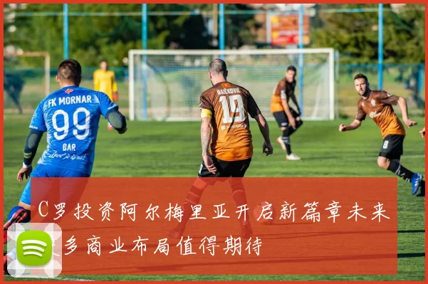 C罗投资阿尔梅里亚开启新篇章未来更多商业布局值得期待