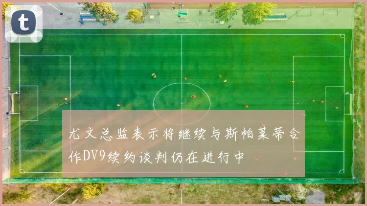 尤文总监表示将继续与斯帕莱蒂合作DV9续约谈判仍在进行中