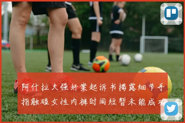 阿什拉夫强奸案起诉书揭露细节手指触碰女性内裤时间短暂未能成功挣脱