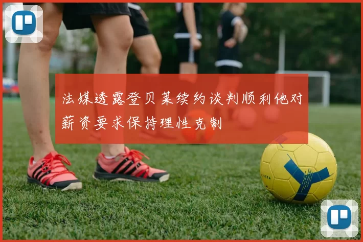 法媒透露登贝莱续约谈判顺利他对薪资要求保持理性克制