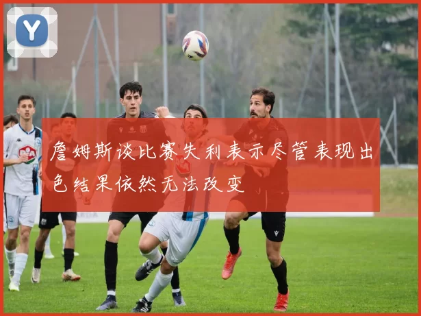 詹姆斯谈比赛失利表示尽管表现出色结果依然无法改变