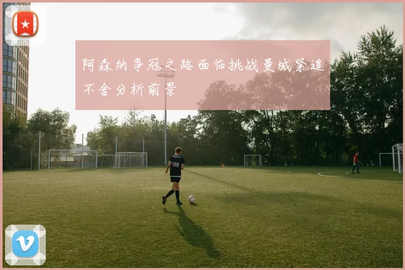 阿森纳争冠之路面临挑战曼城紧追不舍分析前景