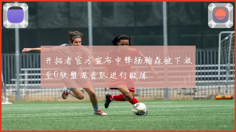 开拓者官方宣布中锋杨瀚森被下放至G联盟混音队进行锻炼