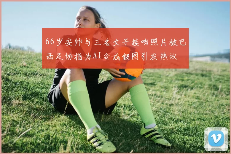66岁安帅与三名女子接吻照片被巴西足协指为AI合成假图引发热议