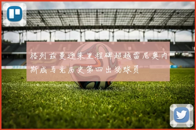 格列兹曼迎来里程碑超越雷尼奥内斯成马竞历史第四出场球员